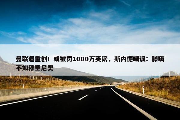 曼联遭重创！或被罚1000万英镑，斯内德嘲讽：滕嗨不如穆里尼奥