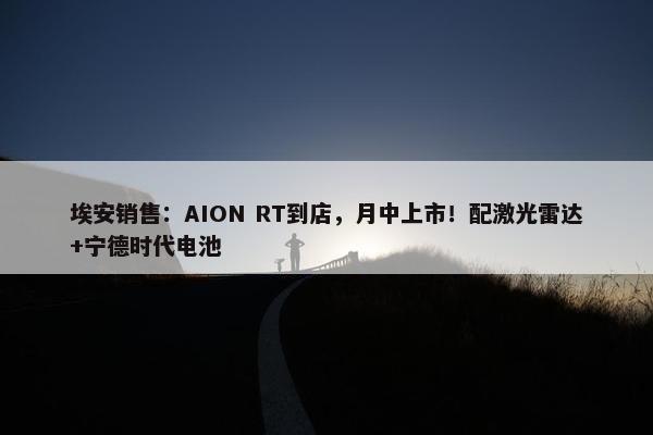 埃安销售：AION RT到店，月中上市！配激光雷达+宁德时代电池