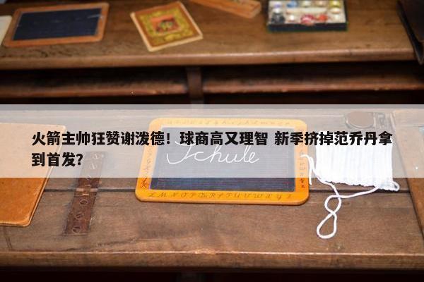 火箭主帅狂赞谢泼德！球商高又理智 新季挤掉范乔丹拿到首发？