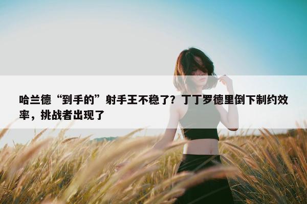 哈兰德“到手的”射手王不稳了？丁丁罗德里倒下制约效率，挑战者出现了