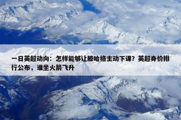 一日英超动向：怎样能够让滕哈格主动下课？英超身价排行公布，谁坐火箭飞升