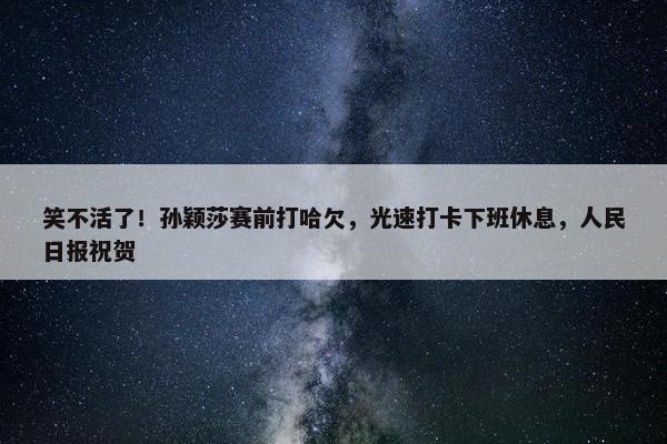 笑不活了！孙颖莎赛前打哈欠，光速打卡下班休息，人民日报祝贺