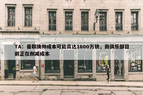 TA：曼联换帅成本可能高达1600万镑，而俱乐部目前正在削减成本