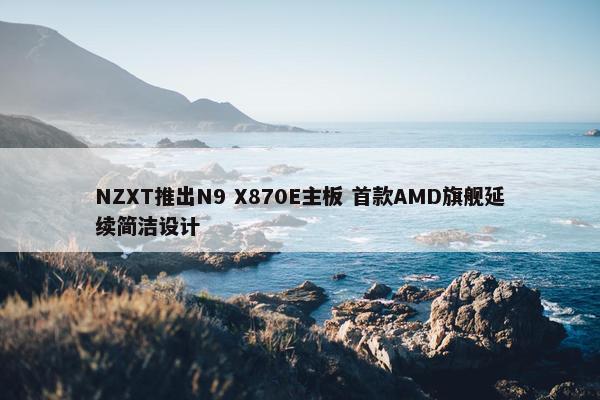 NZXT推出N9 X870E主板 首款AMD旗舰延续简洁设计