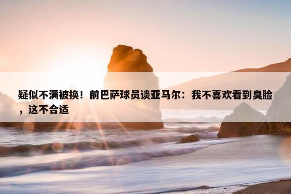 疑似不满被换！前巴萨球员谈亚马尔：我不喜欢看到臭脸，这不合适