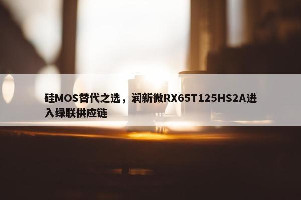 硅MOS替代之选，润新微RX65T125HS2A进入绿联供应链