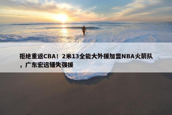 拒绝重返CBA！2米13全能大外援加盟NBA火箭队，广东宏远错失强援