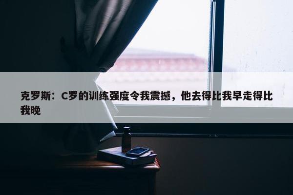 克罗斯：C罗的训练强度令我震撼，他去得比我早走得比我晚