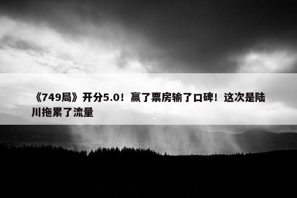 《749局》开分5.0！赢了票房输了口碑！这次是陆川拖累了流量