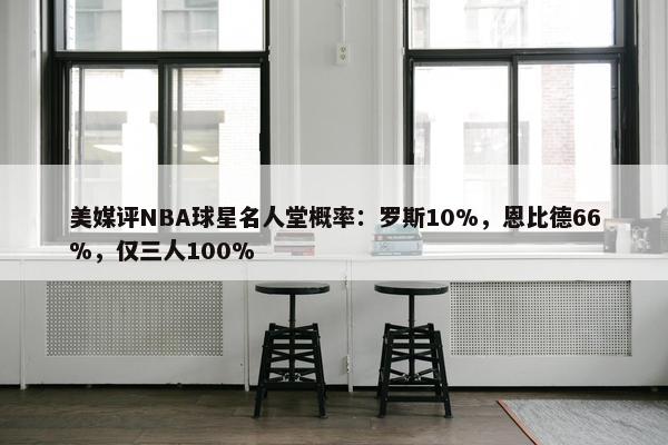 美媒评NBA球星名人堂概率：罗斯10%，恩比德66%，仅三人100%