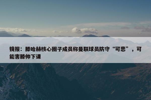 镜报：滕哈赫核心圈子成员称曼联球员防守“可悲”，可能害滕帅下课