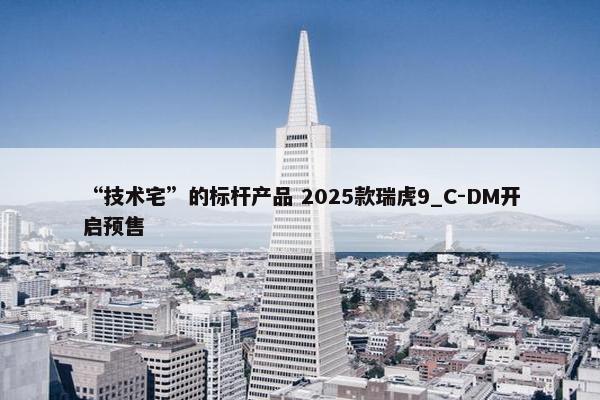 “技术宅”的标杆产品 2025款瑞虎9_C-DM开启预售