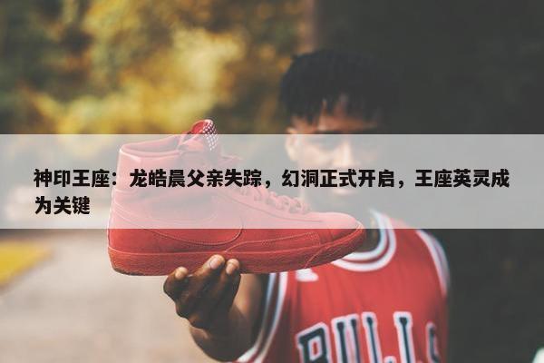 神印王座：龙皓晨父亲失踪，幻洞正式开启，王座英灵成为关键