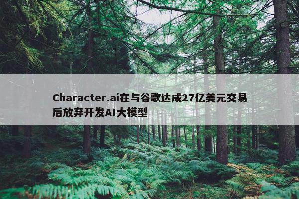 Character.ai在与谷歌达成27亿美元交易后放弃开发AI大模型