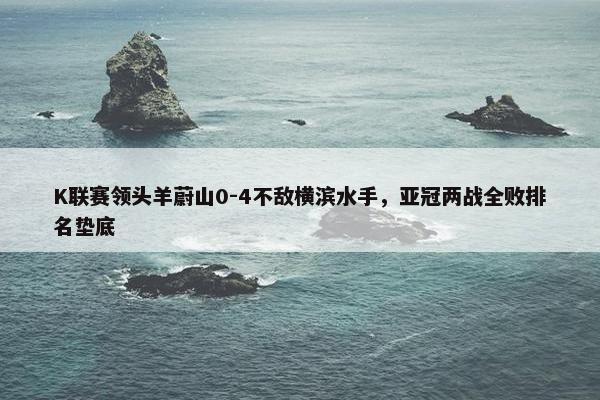 K联赛领头羊蔚山0-4不敌横滨水手，亚冠两战全败排名垫底