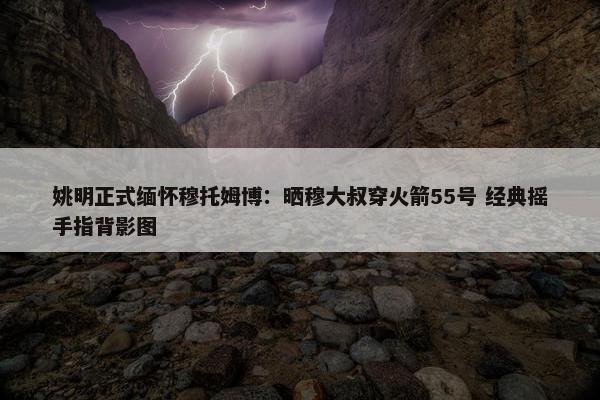 姚明正式缅怀穆托姆博：晒穆大叔穿火箭55号 经典摇手指背影图