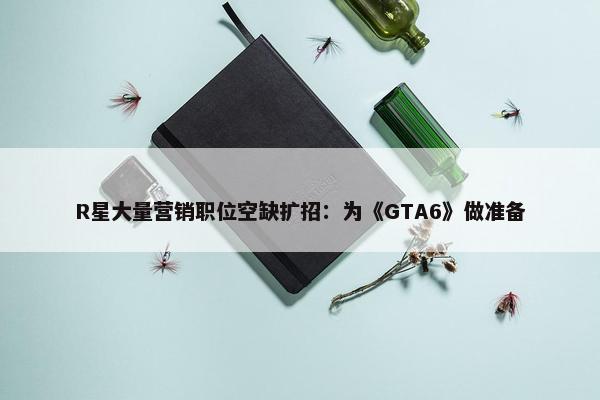 R星大量营销职位空缺扩招：为《GTA6》做准备