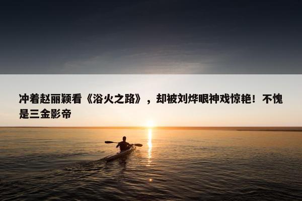 冲着赵丽颖看《浴火之路》，却被刘烨眼神戏惊艳！不愧是三金影帝