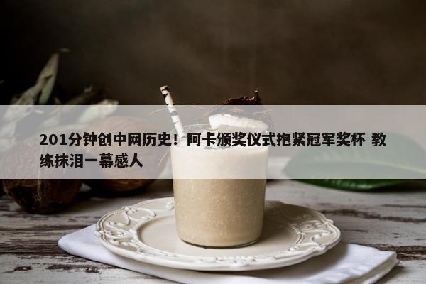 201分钟创中网历史！阿卡颁奖仪式抱紧冠军奖杯 教练抹泪一幕感人