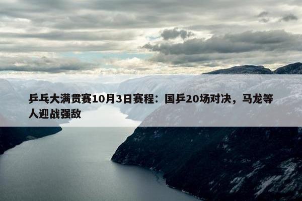 乒乓大满贯赛10月3日赛程：国乒20场对决，马龙等人迎战强敌