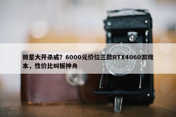 微星大开杀戒？6000元价位三款RTX4060游戏本，性价比叫板神舟