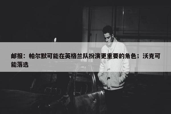 邮报：帕尔默可能在英格兰队扮演更重要的角色；沃克可能落选