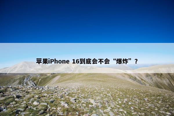 苹果iPhone 16到底会不会“爆炸”？