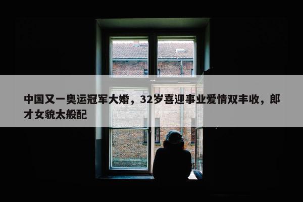 中国又一奥运冠军大婚，32岁喜迎事业爱情双丰收，郎才女貌太般配