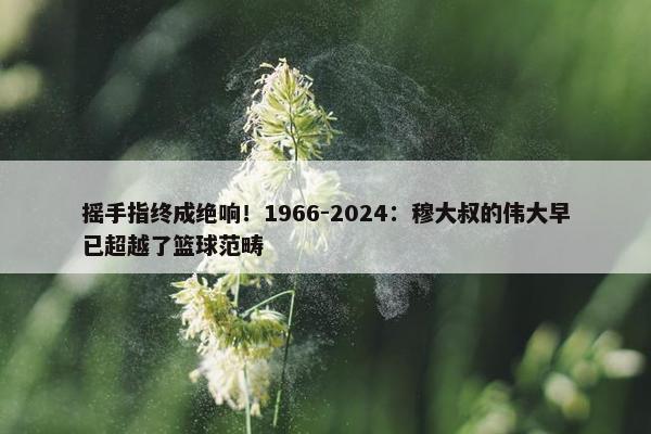 摇手指终成绝响！1966-2024：穆大叔的伟大早已超越了篮球范畴