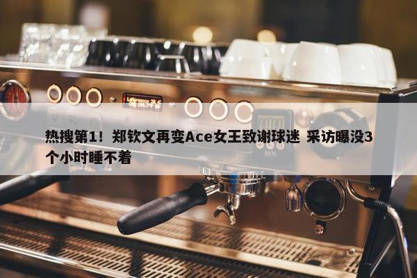 热搜第1！郑钦文再变Ace女王致谢球迷 采访曝没3个小时睡不着