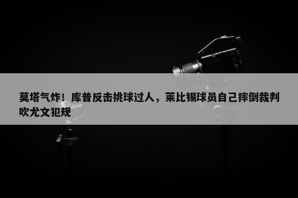 莫塔气炸！库普反击挑球过人，莱比锡球员自己摔倒裁判吹尤文犯规