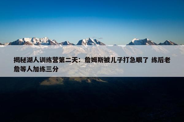 揭秘湖人训练营第二天：詹姆斯被儿子打急眼了 练后老詹等人加练三分