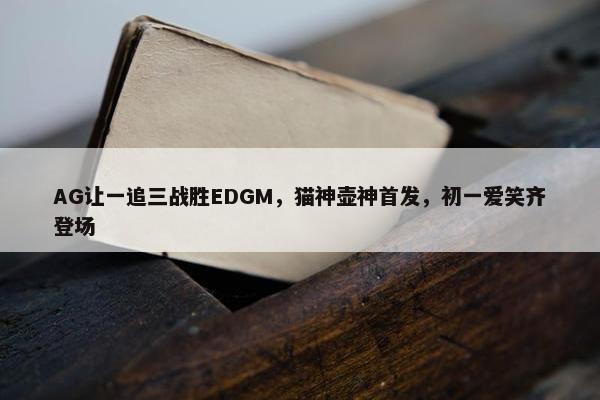 AG让一追三战胜EDGM，猫神壶神首发，初一爱笑齐登场