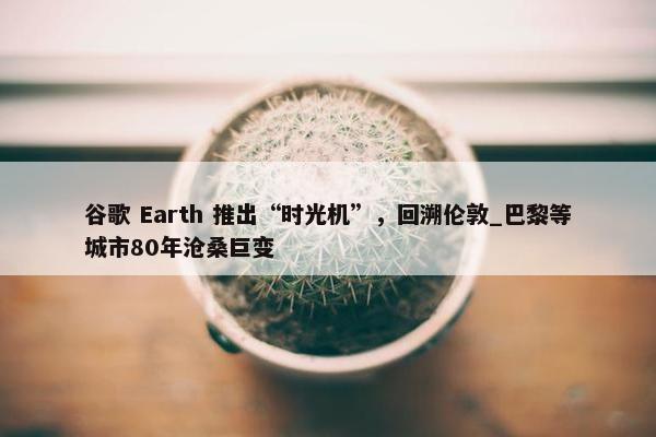 谷歌 Earth 推出“时光机”，回溯伦敦_巴黎等城市80年沧桑巨变