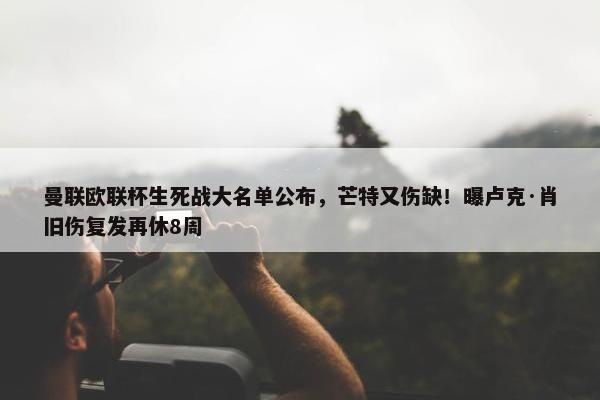 曼联欧联杯生死战大名单公布，芒特又伤缺！曝卢克·肖旧伤复发再休8周