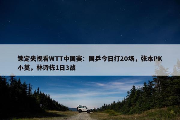 锁定央视看WTT中国赛：国乒今日打20场，张本PK小莫，林诗栋1日3战