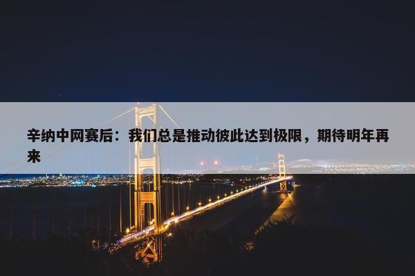 辛纳中网赛后：我们总是推动彼此达到极限，期待明年再来