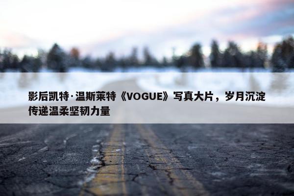 影后凯特·温斯莱特《VOGUE》写真大片，岁月沉淀传递温柔坚韧力量