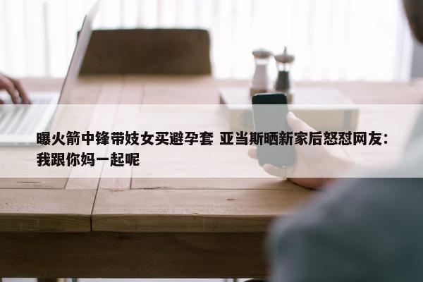 曝火箭中锋带妓女买避孕套 亚当斯晒新家后怒怼网友：我跟你妈一起呢