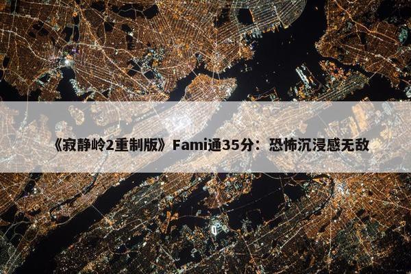 《寂静岭2重制版》Fami通35分：恐怖沉浸感无敌