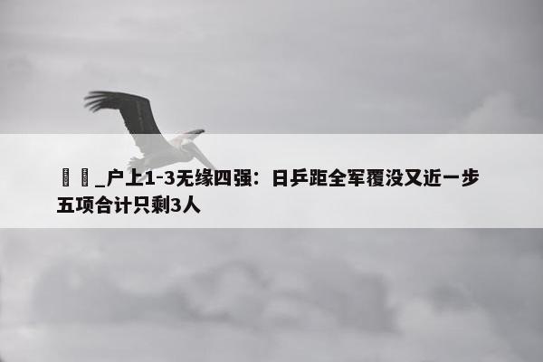 篠塚_户上1-3无缘四强：日乒距全军覆没又近一步 五项合计只剩3人