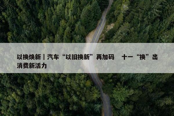 以换焕新｜汽车“以旧换新”再加码   十一“换”出消费新活力