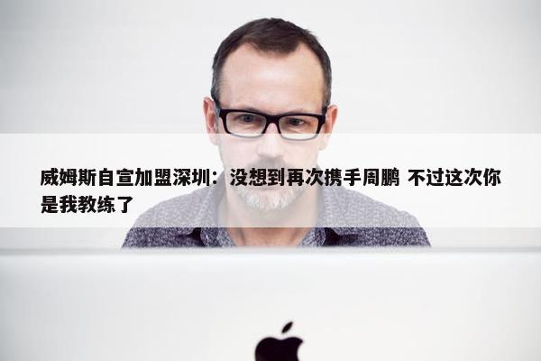 威姆斯自宣加盟深圳：没想到再次携手周鹏 不过这次你是我教练了