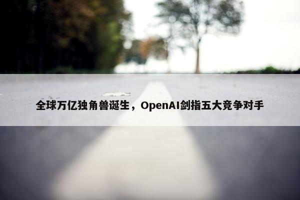 全球万亿独角兽诞生，OpenAI剑指五大竞争对手