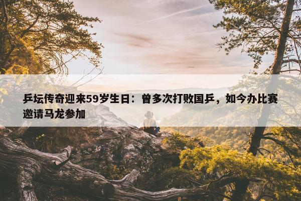 乒坛传奇迎来59岁生日：曾多次打败国乒，如今办比赛邀请马龙参加