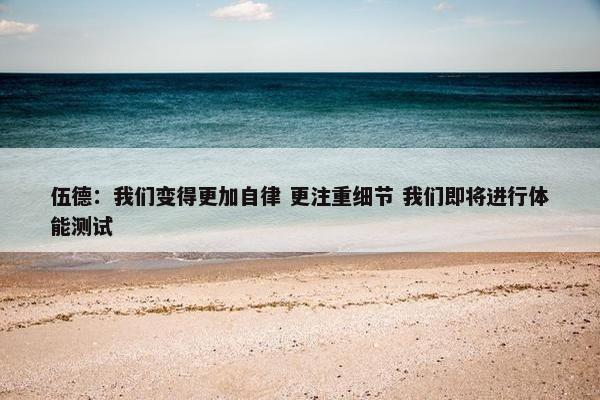 伍德：我们变得更加自律 更注重细节 我们即将进行体能测试