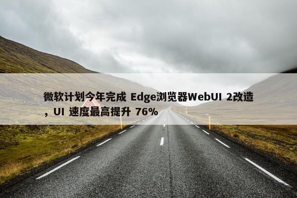 微软计划今年完成 Edge浏览器WebUI 2改造，UI 速度最高提升 76%