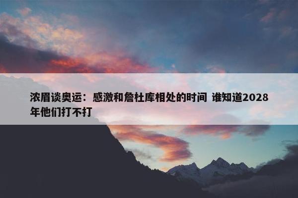 浓眉谈奥运：感激和詹杜库相处的时间 谁知道2028年他们打不打