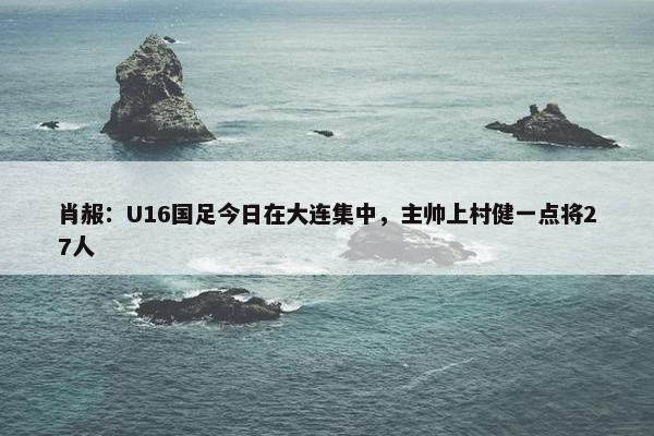 肖赧：U16国足今日在大连集中，主帅上村健一点将27人