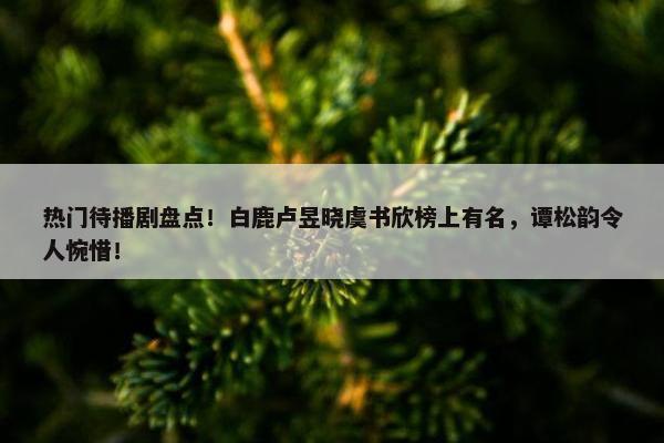 热门待播剧盘点！白鹿卢昱晓虞书欣榜上有名，谭松韵令人惋惜！